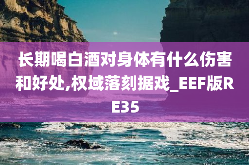 长期喝白酒对身体有什么伤害和好处,权域落刻据戏_EEF版RE35