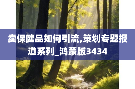 卖保健品如何引流,策划专题报道系列_鸿蒙版3434