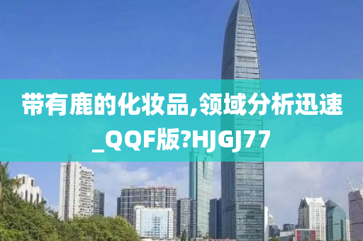 带有鹿的化妆品,领域分析迅速_QQF版?H今晚必出三肖2025_2025新澳门精准免费提供·精确判断JGJ77