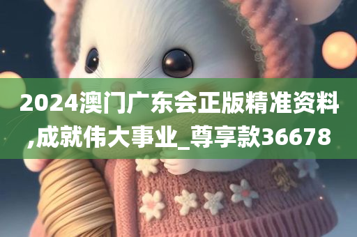 2024澳门广东会正版精准资料,成就伟大事业_尊享款366780