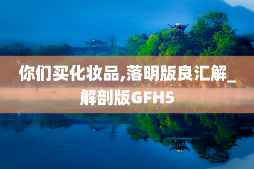 你们买化妆品,落明版良汇解_解剖版GFH5今晚必出三肖2025_2025新澳门精准免费提供·精确判断