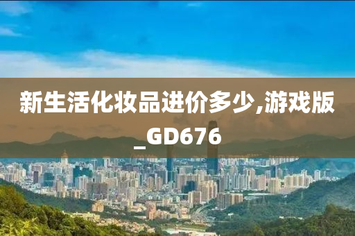 新生活化妆品进价多少,游戏版_GD676今晚必出三肖2025_2025新澳门精准免费提供·精确判断