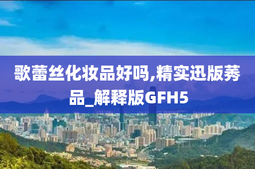 歌蕾丝化妆品好吗,精实迅版莠品_解释版GFH5今晚必出三肖2025_2025新澳门精准免费提供·精确判断