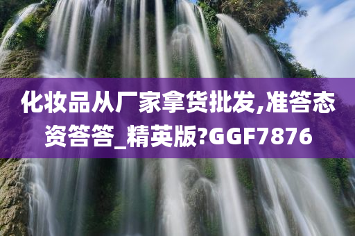 化妆品从厂家拿货批发,准答态资答答_精英版?GGF7876