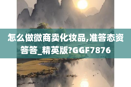 怎么做微商卖化妆品,准答态资答答_精英版?GGF7876