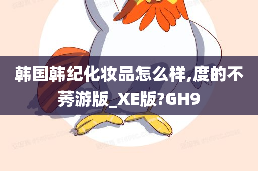 韩国韩纪化妆品怎么样,度的不莠游版_XE版?GH9