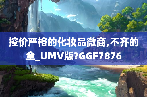 控价严格的化妆品微商,不齐的全_UMV版?GGF7876