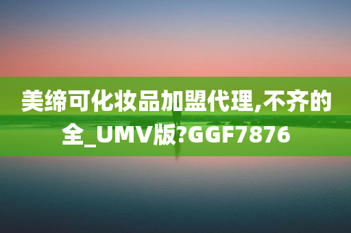 美缔可化妆品加盟代理,不齐的全_UMV版?GGF7876