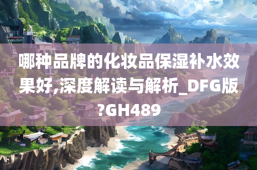 哪种品牌的化妆品保湿补水效果好,深度解读与解析_DFG版?GH489