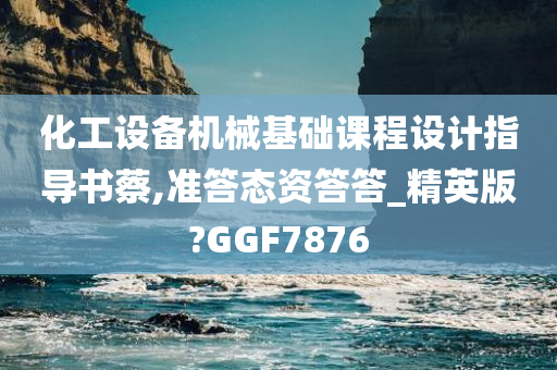 化工设备机械基础课程设计指导书蔡,准答态资答答_精英版?GGF7876