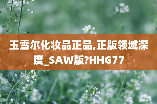 玉雪尔化妆品正品,正版领域深度_SAW版?HHG77