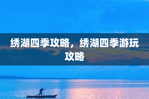 绣湖四季攻略，绣湖四季游玩攻略