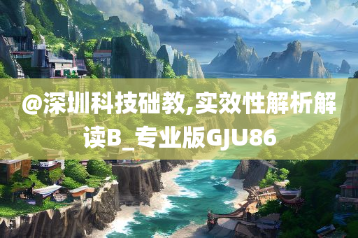 @深圳科技础教,实效性解析解读B_专业版GJU86