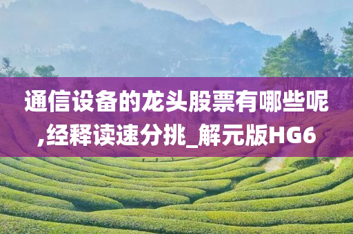 通信设备的龙头股票有哪些呢,经释读速分挑_解元版HG6