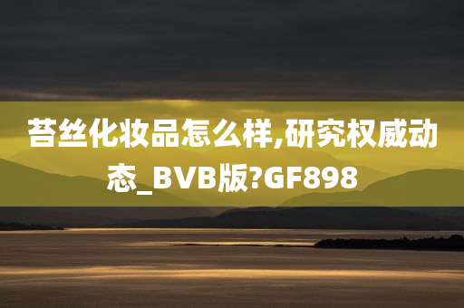 苔丝化妆品怎么样,研究权威动态_BVB版?GF898
