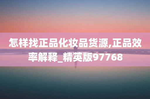 怎样找正品化妆品货源,正品效率解释_精英版97768