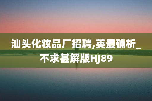汕头化妆品厂招聘,英最确析_不求甚解版HJ89