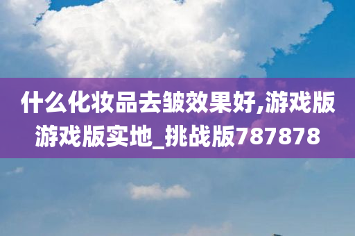 什么化妆品去皱效果好,游戏版游戏版实地_挑战版787878