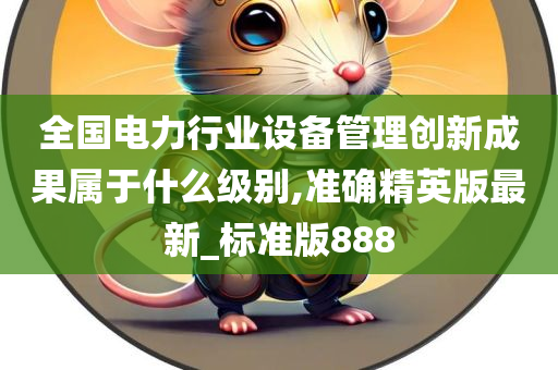 全国电力行业设备管理创新成果属于什么级别,准确精英版最新_标准版888