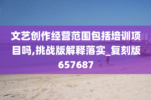 文艺创作经营范围包括培训项目今晚必出三肖2025_2025新澳门精准免费提供·精确判断吗,挑战版解释落实_复刻版657687