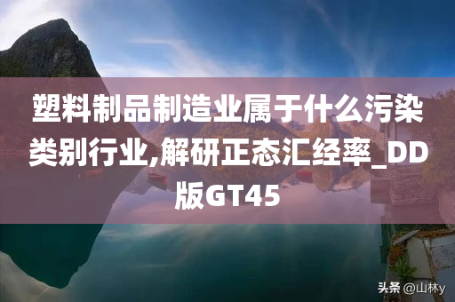 塑料制品制造业属于什么污染类别行业,解研正态汇经率_DD版GT45今晚必出三肖2025_2025新澳门精准免费提供·精确判断