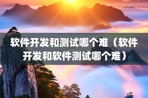 软件开发和测试哪个难（软件开发和软件测试哪个难）