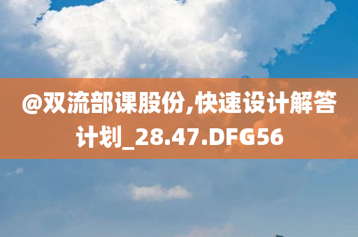 @双流部课股份,快速设计解答计划_28.47.DFG56