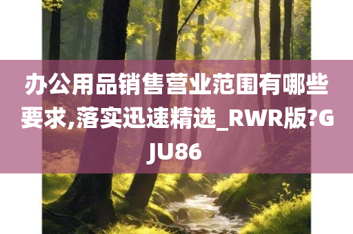 办公用品销售营业范围有哪些要求,落实迅速精选_RWR版?GJU86