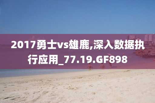 2017勇士vs雄鹿,深入数据执行应用_77.19.GF898