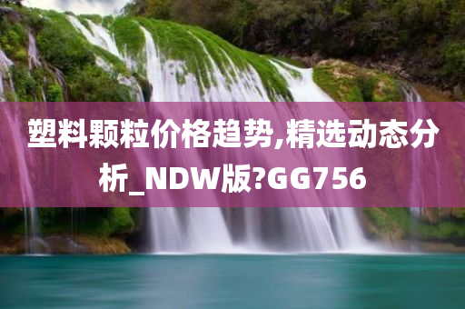 塑料颗粒价格趋势,精选动态分析_NDW版?GG756