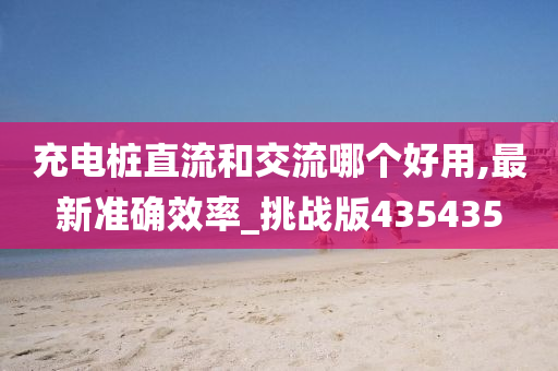 充电桩直流和交流哪个好用,最新准确效率_挑战版435435
