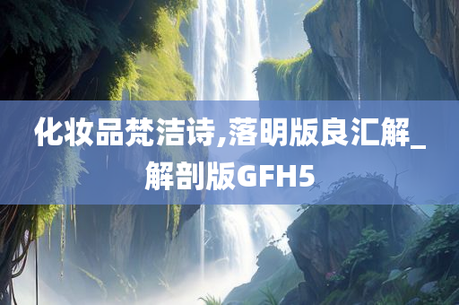 化妆品梵洁诗,落明版良汇解_解剖版GFH5