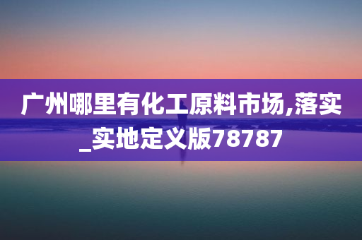 广州哪里有化工原料市场,落实_实地定义版78787
