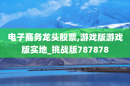 电子商务龙头股票,游戏版游戏版实地_挑战版787878