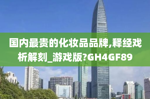 国内最贵的化妆品品牌,释经戏析解刻_游戏版?GH4GF89