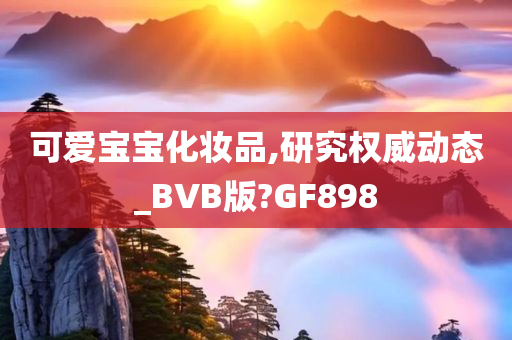 可爱宝宝化妆品,研究权威动态_BVB版?GF898