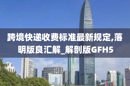 跨境快递收费标准最新规定,落明版良汇解_解剖版GFH5
