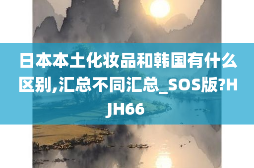 日本本土化妆品和韩国有什么区别,汇总不同汇总_SOS版?HJH66