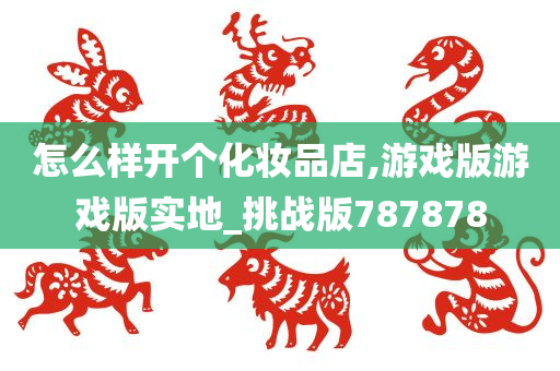 怎么样开个化妆品店,游戏版游戏版实地_挑战版787878
