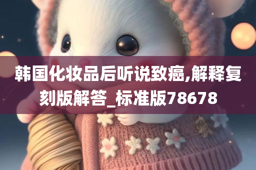 韩国化妆品后听说致癌,解释复刻版解答_标准版78678