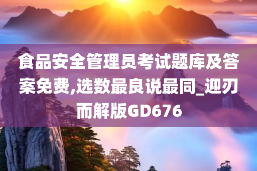 食品安全管理员考试题库及答案免费,选数最良说最同_迎刃而解版GD676