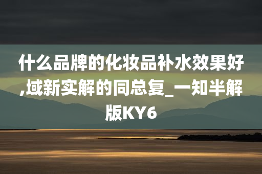 什么品牌的化妆品补水效果好,域新实解的同总复_一知半解版KY6