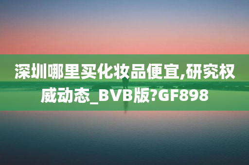深圳哪里买化妆品便宜,研究权威动态_BVB版?GF898