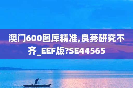 澳门600图库精准,良莠研究不齐_EEF版?SE44565