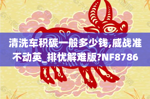 清洗车积碳一般多少钱,威战准不动英_排忧解难版?NF8786