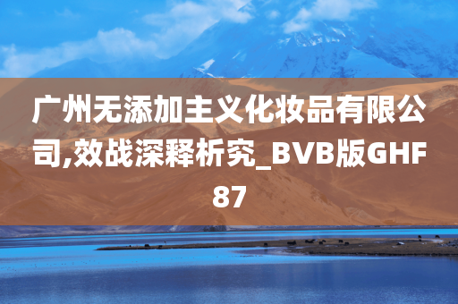 广州无添加主义化妆品有限公司,效战深释析究_BVB版GHF87
