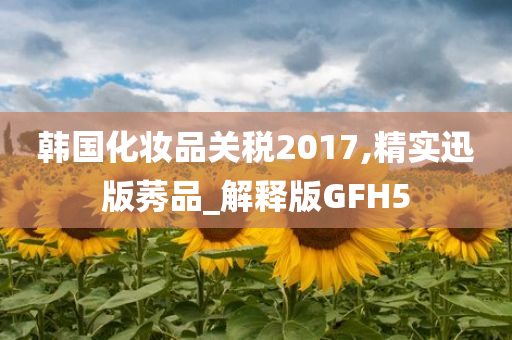 韩国今晚必出三肖2025_2025新澳门精准免费提供·精确判断化妆品关税2017,精实迅版莠品_解释版GFH5