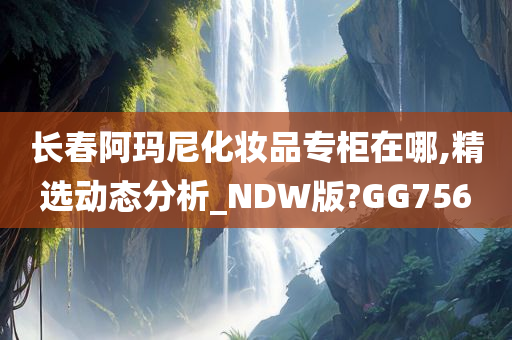 长春阿玛尼化妆品专柜在哪,精选动态分析_NDW版?GG756