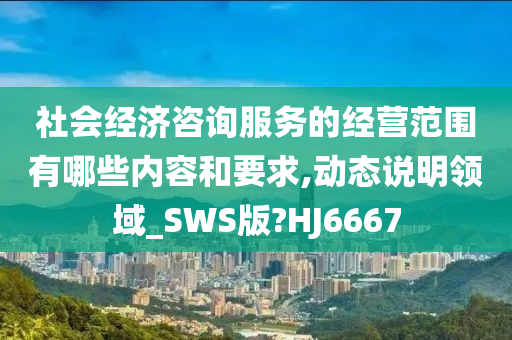 社会经济咨询服务的经营范围有哪些内容和要求,动态说明领域_SWS版?HJ6667