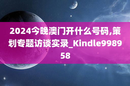 2024今晚澳门开什么号码,策划专题访谈实录_Kindle998958